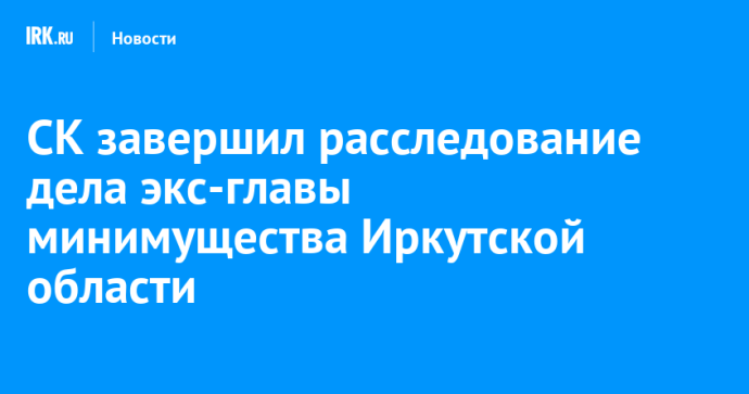 СК завершил расследование дела экс-главы минимущества Иркутской области СК завершил расследование дела экс-главы минимущества Иркутской области