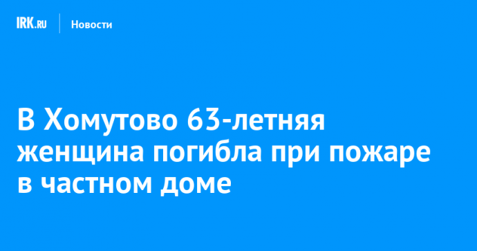 В Хомутово 63-летняя женщина погибла при пожаре в частном доме
