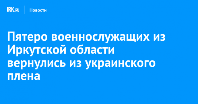 Пятеро военнослужащих из Иркутской области вернулись из украинского плена
