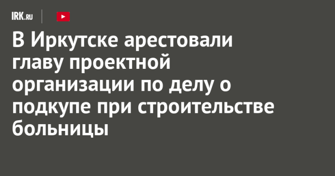 В Иркутске арестовали главу проектной организации по делу о подкупе при строительстве больницы