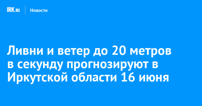 Ливни и ветер до 20 метров в секунду прогнозируют в Иркутской области 16 июня