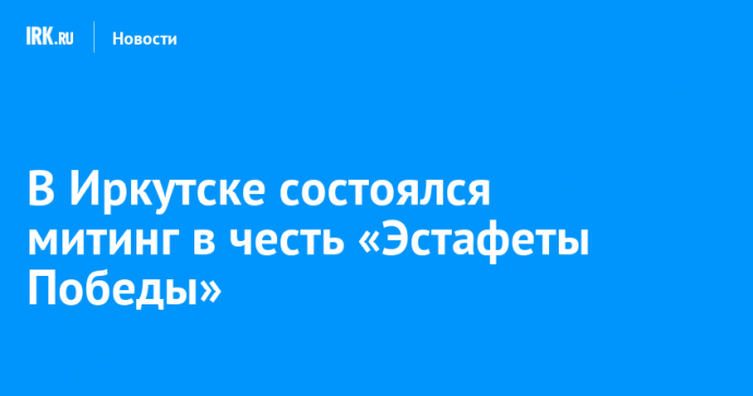 В Иркутске состоялся митинг в честь «Эстафеты Победы»