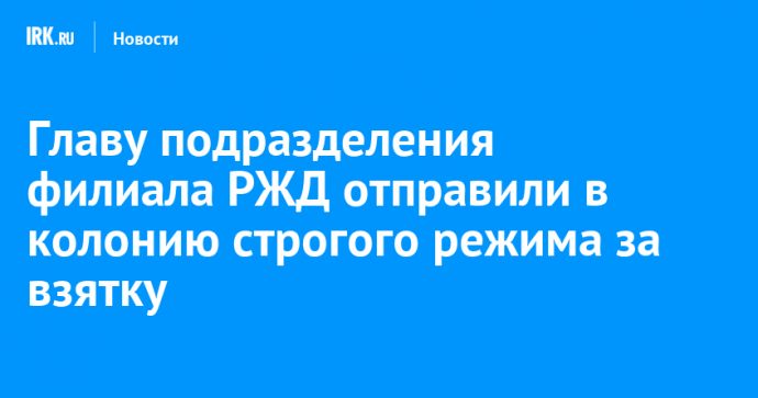 Главу подразделения филиала РЖД отправили в колонию строгого режима за взятку