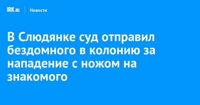 В Слюдянке суд отправил бездомного в колонию за нападение с ножом на знакомого