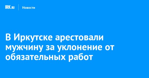 В Иркутске арестовали мужчину за уклонение от обязательных работ