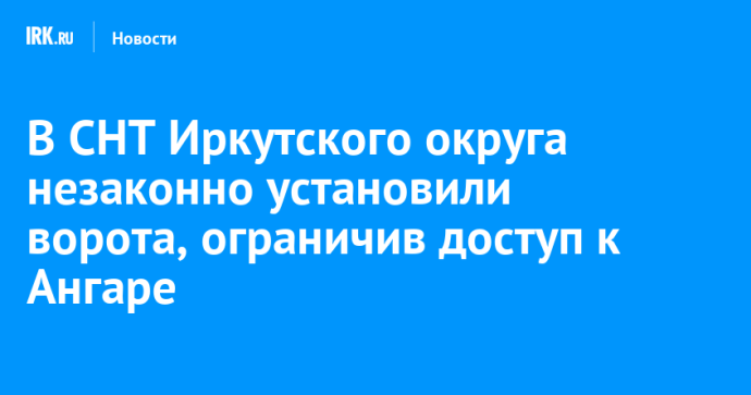 В СНТ Иркутского округа незаконно установили ворота, ограничив доступ к Ангаре В СНТ Иркутского округа незаконно установили ворота, ограничив доступ к Ангаре