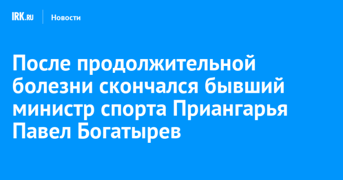 После продолжительной болезни скончался бывший министр спорта Приангарья Павел Богатырев