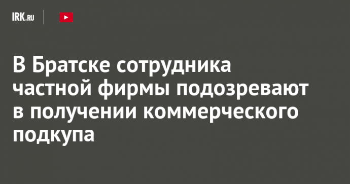 В Братске сотрудника частной фирмы подозревают в получении коммерческого подкупа