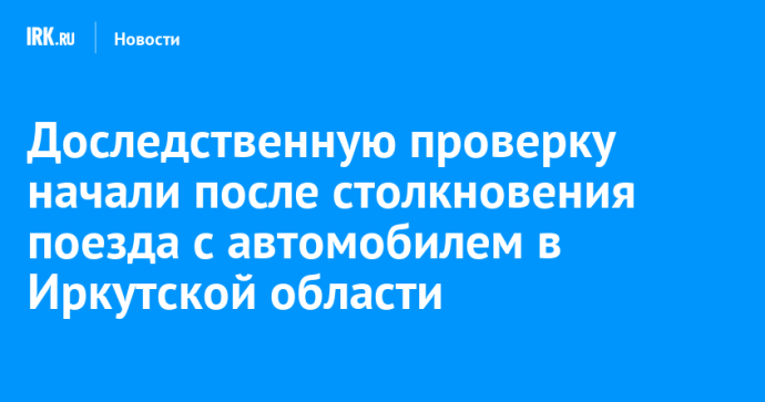Доследственную проверку начали после столкновения поезда с автомобилем в Иркутской области