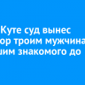 В Усть-Куте суд вынес приговор троим мужчинам, избившим знакомого до смерти