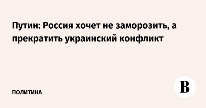 Путин: Россия хочет не заморозить, а прекратить украинский конфликт Путин: Россия хочет не заморозить, а прекратить украинский конфликт