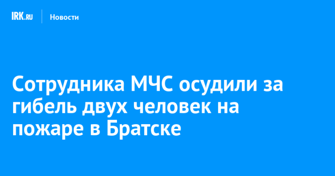 Бывшего сотрудника МЧС осудили за гибель двух человек на пожаре в Братске