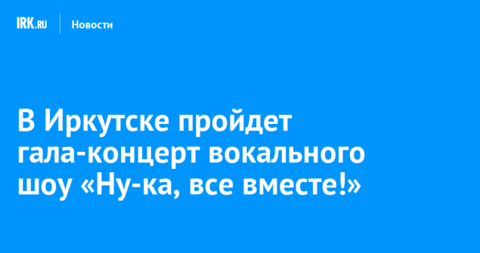 В Иркутске пройдет гала-концерт вокального шоу «Ну-ка, все вместе!»