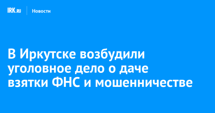 В Иркутске возбудили уголовное дело о даче взятки ФНС и мошенничестве