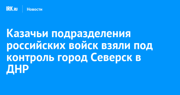 Казачьи подразделения российских войск взяли под контроль город Северск в ДНР Казачьи подразделения российских войск взяли под контроль город Северск в ДНР