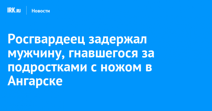 Росгвардеец задержал мужчину, гнавшегося за подростками с ножом в Ангарске