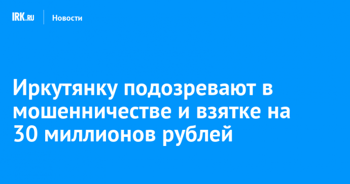 Иркутянку подозревают в мошенничестве и взятке на 30 миллионов рублей