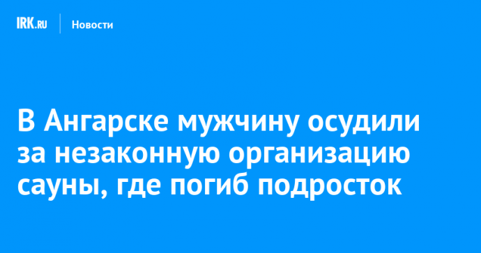 В Ангарске мужчину осудили за незаконную организацию сауны, где погиб подросток