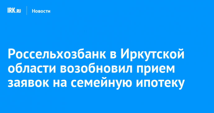 Россельхозбанк в Иркутской области возобновил прием заявок на семейную ипотеку
