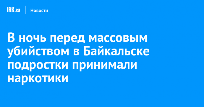 В ночь перед массовым убийством в Байкальске подростки принимали наркотики