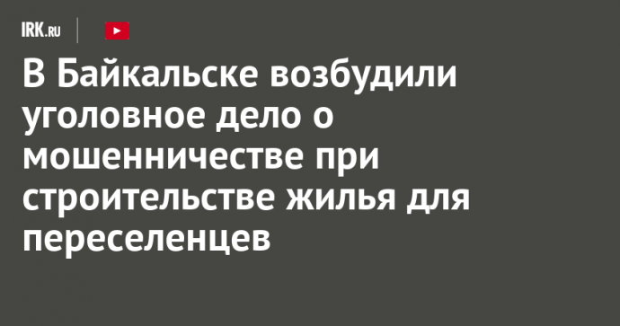 В Байкальске возбудили уголовное дело о мошенничестве при строительстве жилья для переселенцев