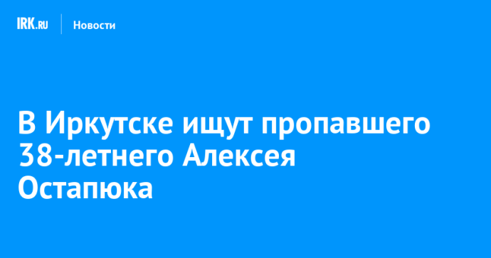 В Иркутске ищут пропавшего 38-летнего Алексея Остапюка В Иркутске ищут пропавшего 38-летнего Алексея Остапюка