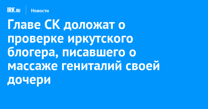 Главе СК доложат о проверке иркутского блогера, писавшего о массаже гениталий своей дочери
