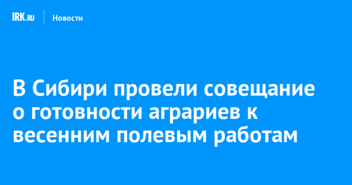 В Сибири провели совещание о готовности аграриев к весенним полевым работам