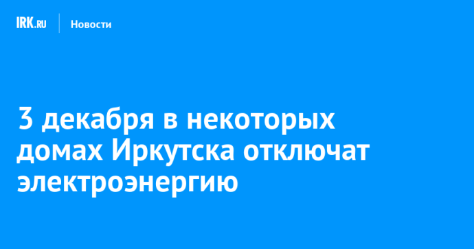 3 декабря в некоторых домах Иркутска отключат электроэнергию 3 декабря в некоторых домах Иркутска отключат электроэнергию