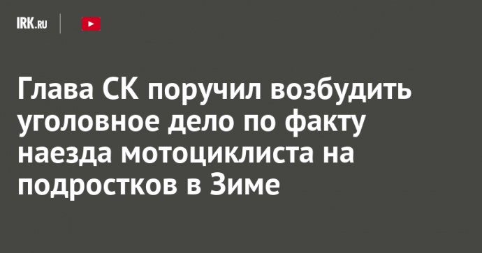 Глава СК поручил возбудить уголовное дело по факту наезда мотоциклиста на подростков в Зиме