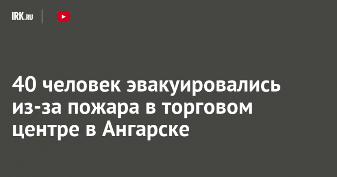 40 человек эвакуировались из-за пожара в торговом центре в Ангарске