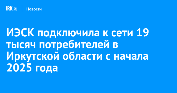 ИЭСК подключила к сети 19 тысяч потребителей в Иркутской области с начала 2025 года