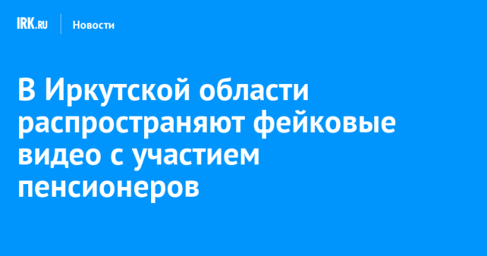 В Иркутской области распространяют фейковые видео с участием пенсионеров В Иркутской области распространяют фейковые видео с участием пенсионеров