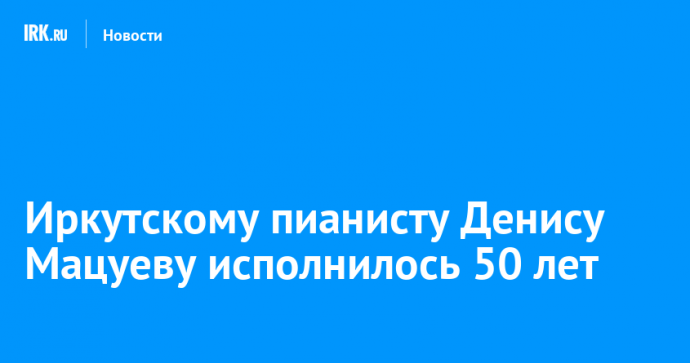 Иркутскому пианисту Денису Мацуеву исполнилось 50 лет