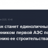 Казахстан станет единоличным собственником первой АЭС по завершению ее строительства