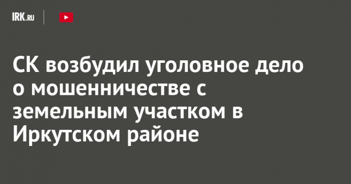 СК возбудил уголовное дело о мошенничестве с земельным участком в Иркутском районе