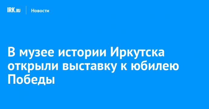 В музее истории Иркутска открыли выставку к юбилею Победы