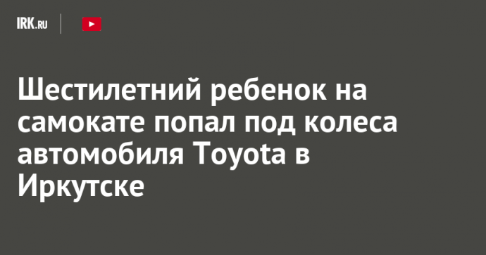 Шестилетний ребенок на самокате попал под колеса автомобиля Toyota в Иркутске