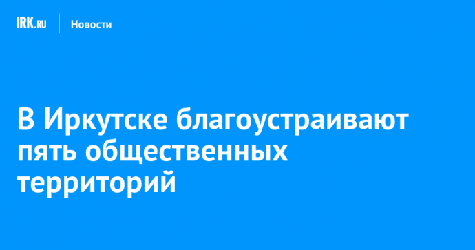 В Иркутске благоустраивают пять общественных территорий