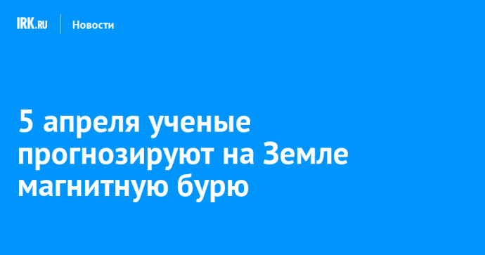 5 апреля ученые прогнозируют на Земле магнитную бурю