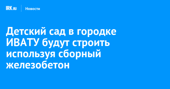 Технологию строительства из сборного железобетона используют при возведении детсада в городке ИВАТУ