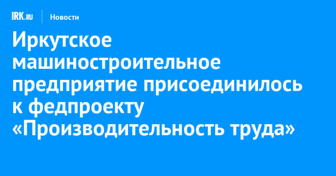 Иркутское машиностроительное предприятие присоединилось к федпроекту «Производительность труда»
