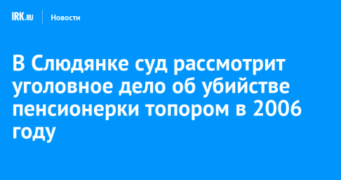 В Слюдянке суд рассмотрит уголовное дело об убийстве пенсионерки топором в 2006 году