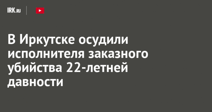 В Иркутске осудили исполнителя заказного убийства 22-летней давности