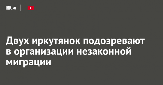 Двух иркутянок подозревают в организации незаконной миграции