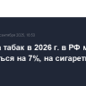 Акциз на табак в 2026 г. в РФ может повыситься на 7%, на сигареты - на 11,3%