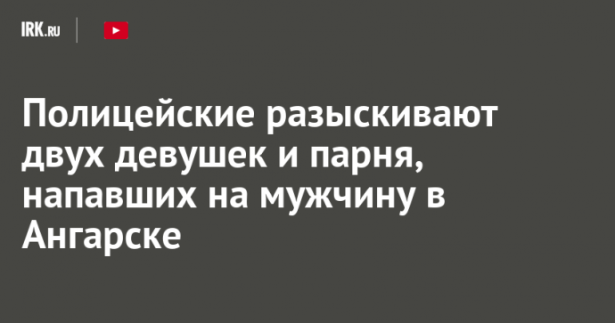 Полицейские разыскивают двух девушек и парня, напавших на мужчину в Ангарске