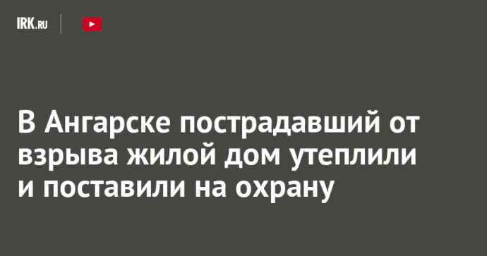 В Ангарске пострадавший от взрыва жилой дом утеплили и поставили на охрану