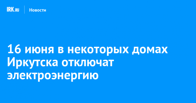 16 июня в некоторых домах Иркутска отключат электроэнергию