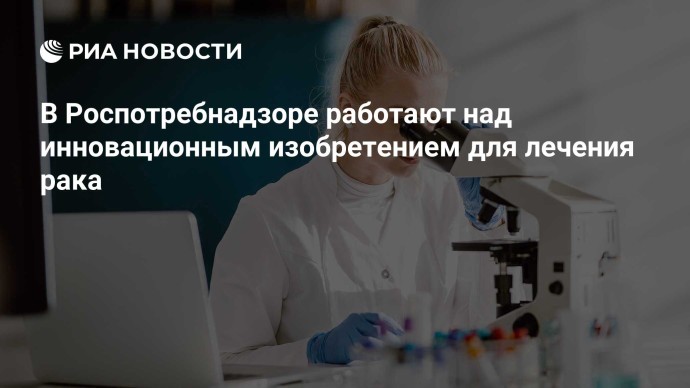 В Роспотребнадзоре работают над инновационным изобретением для лечения рака